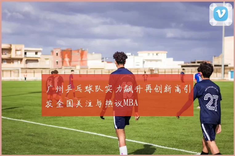 广州乒乓球队实力飙升再创新高引发全国关注与热议MBA