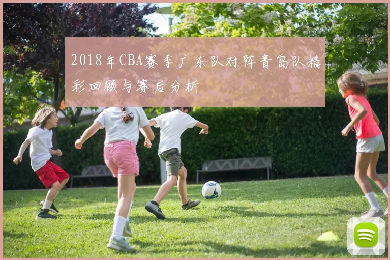 2018年CBA赛季广东队对阵青岛队精彩回顾与赛后分析