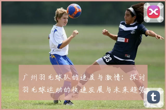 广州羽毛球队的速度与激情：探讨羽毛球运动的快速发展与未来趋势MBA