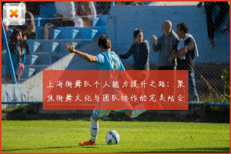 上海街舞队个人能力提升之路：聚焦街舞文化与团队协作的完美结合