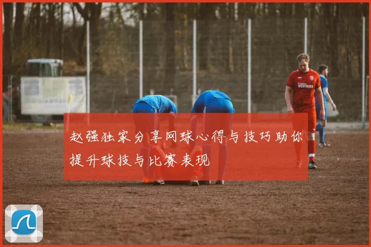 赵强独家分享网球心得与技巧助你提升球技与比赛表现