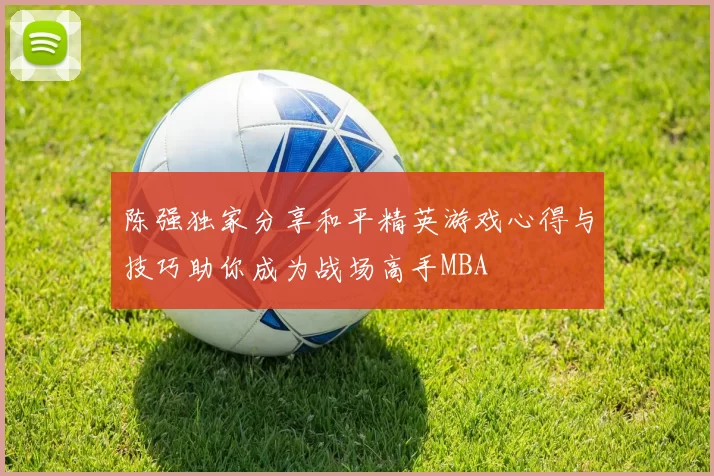 陈强独家分享和平精英游戏心得与技巧助你成为战场高手MBA