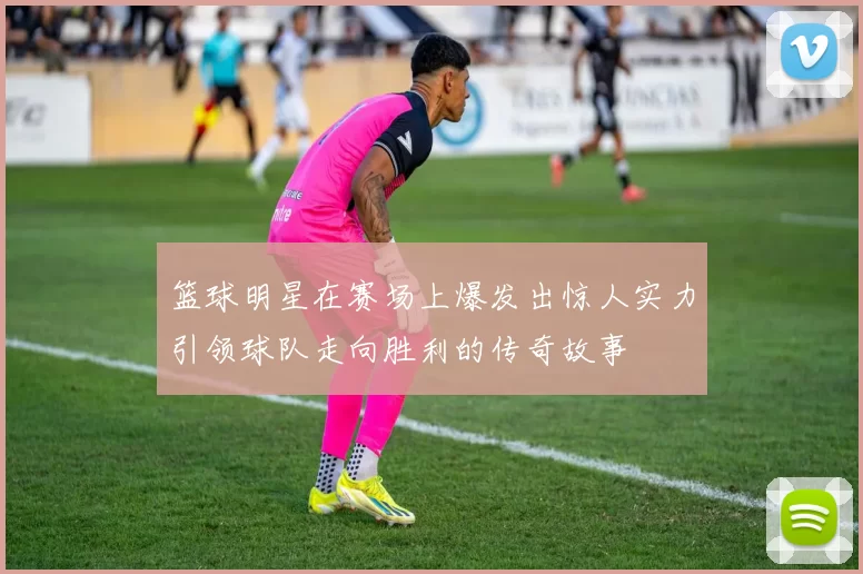篮球明星在赛场上爆发出惊人实力引领球队走向胜利的传奇故事