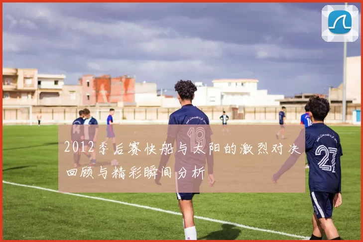 2012季后赛快船与太阳的激烈对决回顾与精彩瞬间分析