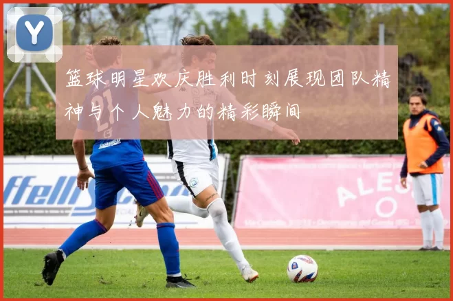 篮球明星欢庆胜利时刻展现团队精神与个人魅力的精彩瞬间