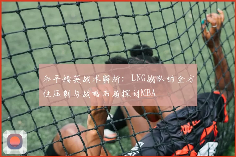 和平精英战术解析：LNG战队的全方位压制与战略布局探讨MBA