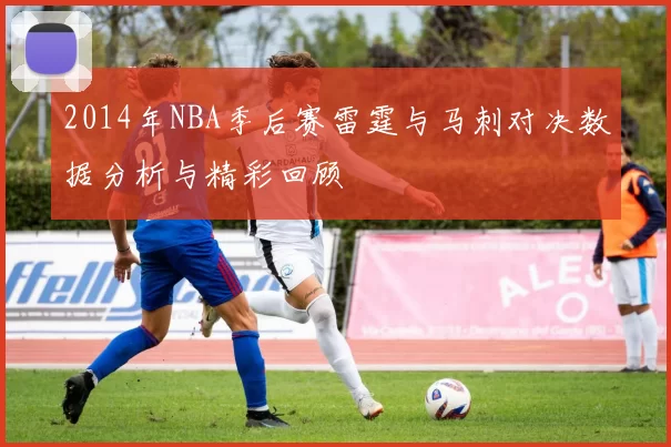 2014年NBA季后赛雷霆与马刺对决数据分析与精彩回顾