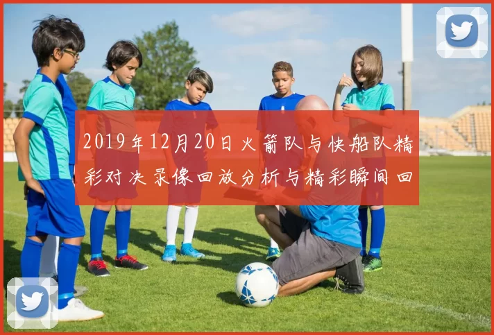 2019年12月20日火箭队与快船队精彩对决录像回放分析与精彩瞬间回顾