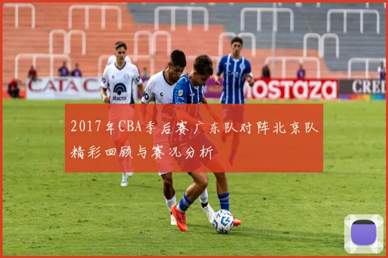 2017年CBA季后赛广东队对阵北京队精彩回顾与赛况分析