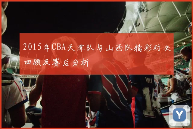 2015年CBA天津队与山西队精彩对决回顾及赛后分析