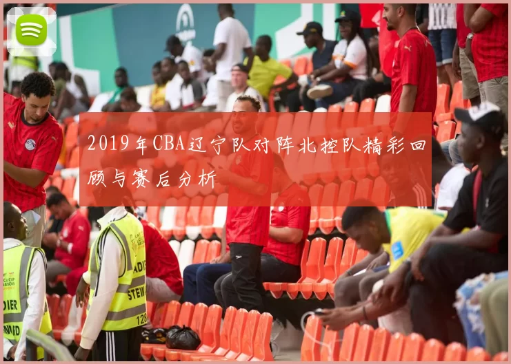 2019年CBA辽宁队对阵北控队精彩回顾与赛后分析