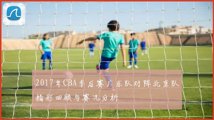 2017年CBA季后赛广东队对阵北京队精彩回顾与赛况分析